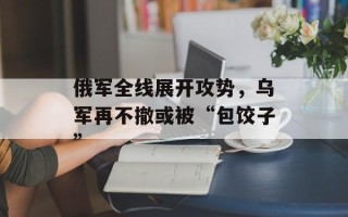 俄军全线展开攻势，乌军再不撤或被“包饺子”