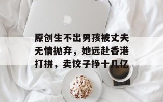 原创生不出男孩被丈夫无情抛弃，她远赴香港打拼，卖饺子挣十几亿