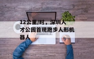 12公里/时，深圳人才公园首现跑步人形机器人