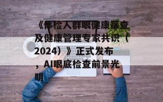 《体检人群眼健康筛查及健康管理专家共识（2024）》正式发布，AI眼底检查前景光明