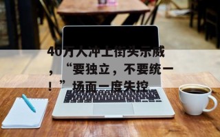 40万人冲上街头示威，“要独立，不要统一！”场面一度失控