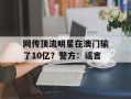 网传顶流明星在澳门输了10亿？警方：谣言