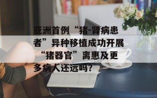 亚洲首例“猪－肾病患者”异种移植成功开展 “猪器官”离惠及更多病人还远吗？