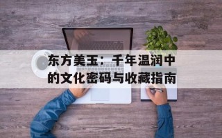 东方美玉：千年温润中的文化密码与收藏指南