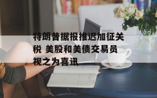 特朗普据报推迟加征关税 美股和美债交易员视之为喜讯