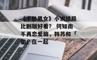 《半熟男女》小说结局比剧版好看？ 何知南不再恋爱脑，韩苏和「他」在一起