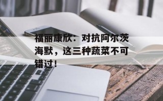 福丽康欣：对抗阿尔茨海默，这三种蔬菜不可错过！