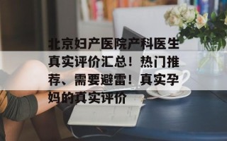 北京妇产医院产科医生真实评价汇总！热门推荐、需要避雷！真实孕妈的真实评价