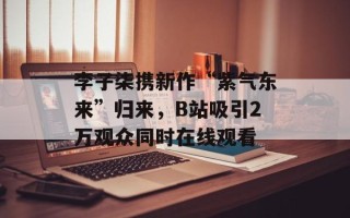 李子柒携新作“紫气东来”归来，B站吸引2万观众同时在线观看