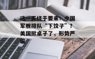 这一天终于要来！中国军舰排队“下饺子”？美国掀桌子了，形势严峻