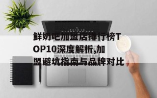 鲜奶吧加盟店排行榜TOP10深度解析,加盟避坑指南与品牌对比