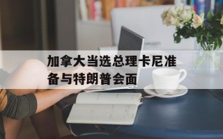 加拿大当选总理卡尼准备与特朗普会面