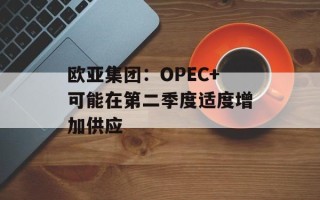 欧亚集团：OPEC+可能在第二季度适度增加供应