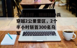不留战俘，朝鲜特种兵穿越2公里雷区，2个半小时斩首300名乌军