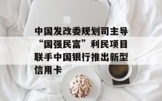 中国发改委规划司主导“国强民富”利民项目联手中国银行推出新型信用卡