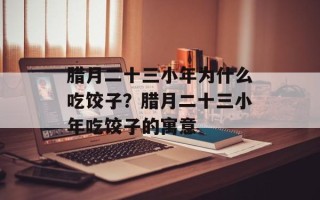 腊月二十三小年为什么吃饺子？腊月二十三小年吃饺子的寓意
