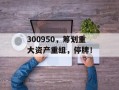 300950，筹划重大资产重组，停牌！