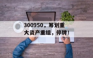 300950，筹划重大资产重组，停牌！