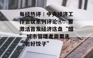 每经热评︱中央经济工作会议系列评论④：要激活首发经济这盘“醋” 城市管理者需要先“包好饺子”