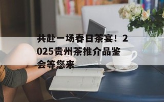 共赴一场春日茶宴！2025贵州茶推介品鉴会等您来
