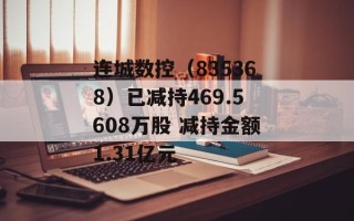 连城数控（835368）已减持469.5608万股 减持金额1.31亿元