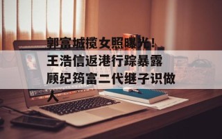 郭富城揽女照曝光！ 王浩信返港行踪暴露 顾纪筠富二代继子识做人