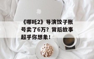 《哪吒2》导演饺子账号卖了6万？背后故事超乎你想象！