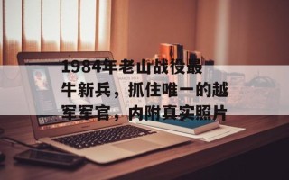 1984年老山战役最牛新兵，抓住唯一的越军军官，内附真实照片