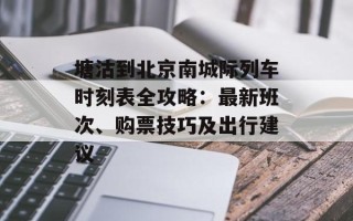 塘沽到北京南城际列车时刻表全攻略：最新班次、购票技巧及出行建议
