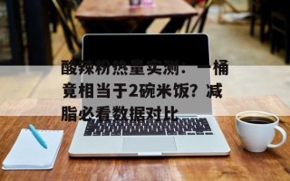 酸辣粉热量实测：一桶竟相当于2碗米饭？减脂必看数据对比