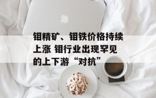 钼精矿、钼铁价格持续上涨 钼行业出现罕见的上下游“对抗”