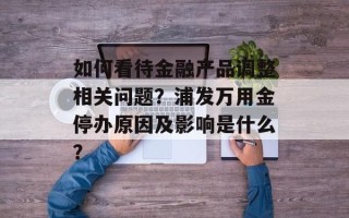 如何看待金融产品调整相关问题？浦发万用金停办原因及影响是什么？
