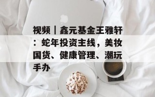 视频｜鑫元基金王雅轩：蛇年投资主线，美妆国货、健康管理、潮玩手办