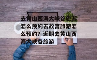 去黄山西海大峡谷旅游怎么预约去故宫旅游怎么预约？近期去黄山西海大峡谷旅游