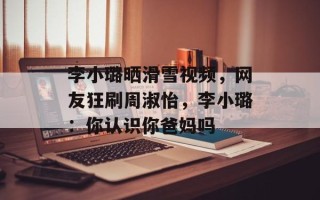 李小璐晒滑雪视频，网友狂刷周淑怡，李小璐：你认识你爸妈吗