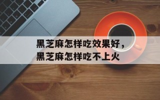 黑芝麻怎样吃效果好，黑芝麻怎样吃不上火