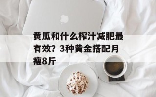 黄瓜和什么榨汁减肥最有效？3种黄金搭配月瘦8斤