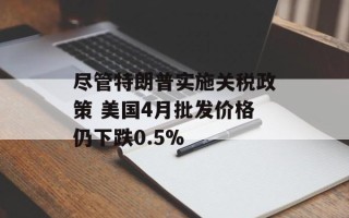 尽管特朗普实施关税政策 美国4月批发价格仍下跌0.5%