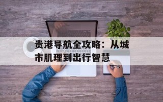 贵港导航全攻略：从城市肌理到出行智慧