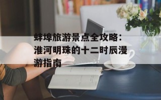 蚌埠旅游景点全攻略：淮河明珠的十二时辰漫游指南