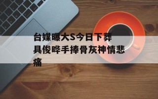 台媒曝大S今日下葬 具俊晔手捧骨灰神情悲痛