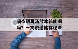 隔夜银耳汤放冰箱能喝吗？一文说透储存秘诀