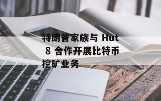特朗普家族与 Hut 8 合作开展比特币挖矿业务