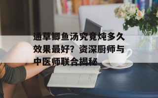 通草鲫鱼汤究竟炖多久效果最好？资深厨师与中医师联合揭秘
