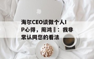海尔CEO谈做个人IP心得，周鸿祎：我非常认同您的看法