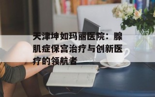 天津坤如玛丽医院：腺肌症保宫治疗与创新医疗的领航者