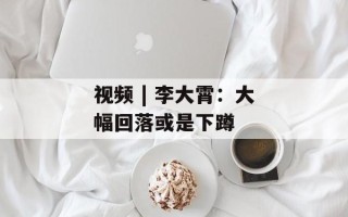 视频 | 李大霄：大幅回落或是下蹲