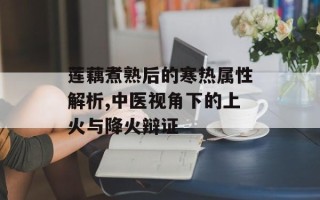 莲藕煮熟后的寒热属性解析,中医视角下的上火与降火辩证