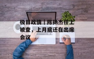 极目政情｜陈扬杰任上被查，上月底还在出席会议
