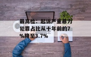 最高检：起诉严重暴力犯罪占比从十年前的7%降至3.7%